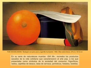 TOM WESSELMANN: “Bodegón con jarra azul y cigarrillo humeante”, 1982. Óleo sobre lienzo. 274,3 x 167,6 cm
En su serie de naturalezas muertas -Still life-, recreaba los productos
sacados de la vida cotidiana que caracterizaron al arte pop, a los que
presentaba como símbolos de la sociedad del consumo: frigoríficos,
radios, cajetillas de tabaco, latas de cerveza, periódicos, helados, botellas.
 