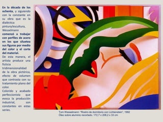 Tom Wesselmann: “Rostro de dormitorio con Lichtenstein”, 1992
Óleo sobre aluminio recortado. 172,7 x 208,2 x 33 cm
En la década de los
ochenta, y siguiendo
con la constante en
su obra que es la
dialéctica
pintura/escultura,
Wesselmann
comenzó a trabajar
con perfiles de acero
en los que siluetea
sus figuras por medio
del color y el corte
del material.
De esta manera, el
artista produce una
ficticia
tridimensionalidad
de la obra pictórica,
efecto de volumen
que contrasta con su
tratamiento plano del
color.
Colorido y acabado
perfeccionista que
evoca la producción
industrial, son
constantes en estas
series.
 