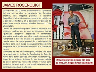 (Grand Forks, 1933) Pintor estadounidense. Exponente
del pop art, su obra se caracteriza por formatos
enormes, con imágenes próximas al realismo
fotográfico. En los años noventa mostró su trabajo en
la galería Leo Castelli y en la galería Peder Bonnier de
Nueva York y en la Winston Watcher Fine Art LLC de
Washington.
La obra de James Rosenquist es colorista y barroca. Sus
enormes cuadros, en los que se combinan formas
figurativas, desgarros espaciales y contenidos
abstractos, suelen referirse a los grandes temas de la
Humanidad al hilo de avances del pensamiento y la
ciencia, como la teoría general de la relatividad de
Einstein, pero en el marco inequívocamente pop de la
imaginería de la sociedad de consumo y la cultura de
masas.
Estudiante de arte en Minnneapolis, obtiene una beca
para continuar en la Liga de Estudiantes de Arte de
Nueva York, donde coincide con Robert Rauschenberg,
Jasper Johns y Robert Indiana. En ese tiempo trabaja
de pintor comercial, realizando carteles y vallas para
empresas de publicidad; lo que estará en la base de su
contribución decisiva al arte pop.
 