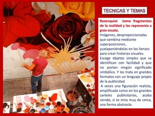 Imágenes, desproporcionadas
que combina mediante
superposiciones,
yuxtaponiéndolas en los lienzos
para crear historias visuales.
Escoge objetos simples que se
identifican con facilidad y que
no portan ningún significado
simbólico. Y los trata en grandes
formatos con un lenguaje propio
de la publicidad.
A veces una figuración realista,
amplificada como en los grandes
carteles publicitarios, acaba
siendo, si se mira muy de cerca,
una forma abstracta.
 