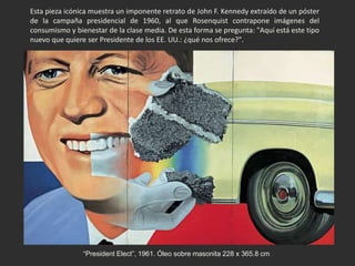 “President Elect”, 1961. Óleo sobre masonita 228 x 365.8 cm
Esta pieza icónica muestra un imponente retrato de John F. Kennedy extraído de un póster
de la campaña presidencial de 1960, al que Rosenquist contrapone imágenes del
consumismo y bienestar de la clase media. De esta forma se pregunta: "Aquí está este tipo
nuevo que quiere ser Presidente de los EE. UU.: ¿qué nos ofrece?".
 