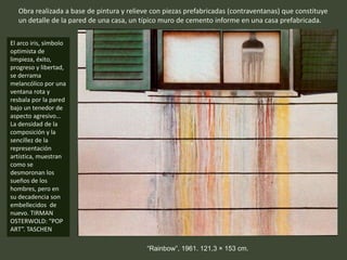 “Rainbow”, 1961. 121,3 × 153 cm.
Obra realizada a base de pintura y relieve con piezas prefabricadas (contraventanas) que constituye
un detalle de la pared de una casa, un típico muro de cemento informe en una casa prefabricada.
El arco iris, símbolo
optimista de
limpieza, éxito,
progreso y libertad,
se derrama
melancólico por una
ventana rota y
resbala por la pared
bajo un tenedor de
aspecto agresivo…
La densidad de la
composición y la
sencillez de la
representación
artística, muestran
como se
desmoronan los
sueños de los
hombres, pero en
su decadencia son
embellecidos de
nuevo. TIRMAN
OSTERWOLD: “POP
ART”. TASCHEN
 