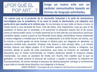 “
En los tiempos en que todo se hacía a mano, la
moda servía a una variedad de fines. Uno de éstos, más importante, creo yo, que el de
satisfacer el deseo por la novedad, o el aumentar la atracción sexual, fue el de actuar
como un demarcador social. La moda comenzó en lo más alto de una estructura social por
completo rígida, y poco a poco se fue filtrando hacia abajo, volviéndose menos elaborada
y menos elegante a medida que lo hacía. La elaboración y el estilo fueron, de hecho, casi
lo mismo y mucha gente no tenía tiempo ni dinero para ser elegante en absoluto. La
máquina cambió esta situación. Produjo más dinero y más tiempo libre, y al mismo
tiempo impuso una lógica propia. Si el hombre quería cosas hechas a máquina, era
esencial, desde el punto de vista económico, que estas se hicieran en cantidad. Se
descubrió que la moda suministraba un ímpetu poderoso donde la máquina estaba
involucrada. Las cosas se pasaban de moda con mucha más rapidez que la que se
gastaban. La moda aceleró el proceso de sustituir, y ayudó a mantener la industria en
funcionamiento. Al mismo tiempo el proceso de democratización condujo al sentimiento
a que todo el mundo tiene derecho a ser elegante si lo desea.”
NIKOS STANGOS: “Conceptos de arte moderno: Del Fauvismo al posmodernismo”
 