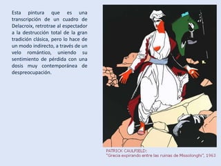 Esta pintura que es una
transcripción de un cuadro de
Delacroix, retrotrae al espectador
a la destrucción total de la gran
tradición clásica, pero lo hace de
un modo indirecto, a través de un
velo romántico, uniendo su
sentimiento de pérdida con una
dosis muy contemporánea de
despreocupación.
 