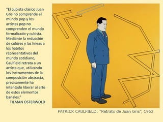“El cubista clásico Juan
Gris no comprende el
mundo pop y los
artistas pop no
comprenden el mundo
formalizado y cubista.
Mediante la reducción
de colores y las líneas a
los hábitos
representativos del
mundo cotidiano,
Caulfield retrata a un
artista que, utilizando
los instrumentos de la
composición abstracta,
precisamente ha
intentado liberar al arte
de estos elementos
banales.”
TILMAN OSTERWOLD
 
