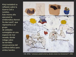 R.B. KITAJ: “¿Conoce usted la tierra, donde crecen los limoneros?”, 1962
Kitaj trasladará su
reflexión sobre la
Guerra Civil a
Londres.
Este mismo año
ejecutará la
emblemática Kennst
Du das Land?, que
representa a un
grupo
de soldados
sumergidos en una
especie de mar
nevado, donde
indaga sobre
las terribles
consecuencias del
conflicto bélico para
ambos bandos.
 