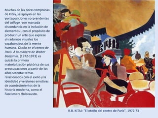 R.B. KITAJ: "El otoño del centro de París", 1972-73
Muchas de las obras tempranas
de Kitay, se apoyan en las
yuxtaposiciones sorprendentes
del collage -con marcada
discordancia en la inclusión de
elementos-, con el propósito de
producir un arte que exprese
sin adornos visuales los
vagabundeos de la mente
humana. Otoño en el centro de
París. A la manera de Walter
Benjamín. (1972-1973) es
quizás la primera
materialización pictórica de sus
preocupaciones a partir de los
años setenta: temas
relacionados con el exilio y la
identidad y versiones emotivas
de acontecimientos de la
historia moderna, como el
Fascismo y Holocausto.
 