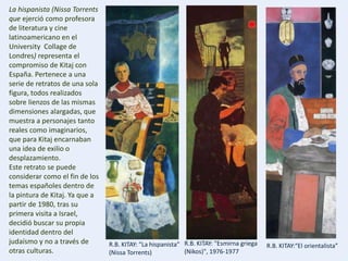 R.B. KITAY: "Esmirna griega
(Nikos)", 1976-1977
R.B. KITAY: "La hispanista”
(Nissa Torrents)
R.B. KITAY:“El orientalista”
La hispanista (Nissa Torrents
que ejerció como profesora
de literatura y cine
latinoamericano en el
University Collage de
Londres) representa el
compromiso de Kitaj con
España. Pertenece a una
serie de retratos de una sola
figura, todos realizados
sobre lienzos de las mismas
dimensiones alargadas, que
muestra a personajes tanto
reales como imaginarios,
que para Kitaj encarnaban
una idea de exilio o
desplazamiento.
Este retrato se puede
considerar como el fin de los
temas españoles dentro de
la pintura de Kitaj. Ya que a
partir de 1980, tras su
primera visita a Israel,
decidió buscar su propia
identidad dentro del
judaísmo y no a través de
otras culturas.
 