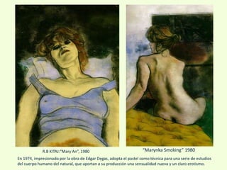 “Marynka Smoking” 1980
En 1974, impresionado por la obra de Edgar Degas, adopta el pastel como técnica para una serie de estudios
del cuerpo humano del natural, que aportan a su producción una sensualidad nueva y un claro erotismo.
R.B KITAJ:“Mary An”, 1980
 