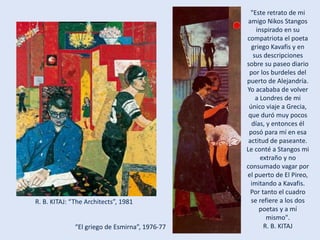 R. B. KITAJ: “The Architects”, 1981
"Este retrato de mi
amigo Nikos Stangos
inspirado en su
compatriota el poeta
griego Kavafis y en
sus descripciones
sobre su paseo diario
por los burdeles del
puerto de Alejandría.
Yo acababa de volver
a Londres de mi
único viaje a Grecia,
que duró muy pocos
días, y entonces él
posó para mí en esa
actitud de paseante.
Le conté a Stangos mi
extraño y no
consumado vagar por
el puerto de El Pireo,
imitando a Kavafis.
Por tanto el cuadro
se refiere a los dos
poetas y a mí
mismo".
R. B. KITAJ“El griego de Esmirna”, 1976-77
 