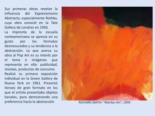 Sus primeras obras revelan la
influencia del Expresionismo
Abstracto, especialmente Rothko,
cuya obra conoció en la Tate
Gallery de Londres en 1956.
La impronta de la escuela
norteamericana se aprecia en su
gusto por los formatos
desmesurados y su tendencia a la
abstracción. Lo que acerca su
obra al Pop Art es su interés por
el tema e imágenes que
representa en ella: publicidad,
revistas, productos de consumo.
Realizó su primera exposición
individual en la Green Gallery de
Nueva York en 1961. Presentó
lienzos de gran formato en los
que el artista presentaba objetos
banales, pero demostrando una
preferencia hacia la abstracción RICHARD SMITH: “Marilyn Art”, 1959
 