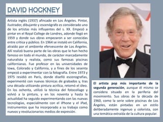 Artista inglés (1937) afincado en Los Ángeles. Pintor,
ilustrador, dibujante y escenógrafo es considerado uno
de los artistas más influyentes del s. XX. Empezó a
pintar en el Royal College de Londres, adonde llegó en
1959 y donde sus obras empezaron a ser conocidas
entre crítica y público. En 1964 se instaló en California,
atraído por el ambiente efervescente de Los Ángeles.
Allí realizó buena parte de las obras que le han hecho
famoso en todo el mundo, de carácter marcadamente
naturalista y realista, como sus famosas piscinas
californianas. Fue profesor en las universidades de
Iowa, Colorado y California, y a fines de los sesenta
empezó a experimentar con la fotografía. Entre 1973 y
1975 residió en París, donde diseñó escenografías,
experimentó con nuevas técnicas de grabados y, tras
una década utilizando pintura acrílica, retomó el óleo.
En los ochenta, utilizó la técnica del fotocollage y
volvió a la pintura, y en los noventa y hasta la
actualidad ha seguido experimentando con las nuevas
tecnologías, especialmente con el iPhone y el iPad,
instrumentos que ha incorporado a su trabajo como
nuevos y revolucionarios medios de expresión.
El artista pop más importante de la
segunda generación, aunque él mismo se
considera situado en la periferia del
movimiento. Sus obras de la década de
1960, como la serie sobre piscinas de Los
Ángeles, están pintadas en un estilo
deliberadamente ingenuo y colorista, con
una temática extraída de la cultura popular.
 