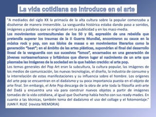 "A mediados del siglo XX la primacía de la alta cultura sobre la popular comenzaba a
disolverse de manera irreversible. La vanguardia histórica estaba dando paso a sonidos,
imágenes y palabras que se originaban en la publicidad y en los mass-media.
Los temas generales del Pop Art eran la subcultura, la cultura popular, las imágenes de
los medios de comunicación, las nuevas tecnologías, el diseño, la industria de consumo y
la interrelación de estas manifestaciones y su influencia sobre el hombre. Los orígenes
del arte pop se encuentran en el dadaísmo y su poca importancia puesta en el objeto de
arte final. Sin embargo, el Arte Pop descarga de la obra de arte toda la filosofía anti-arte
del Dadá y encuentra una vía para construir nuevos objetos a partir de imágenes
tomadas de la vida cotidiana, al igual que Duchamp había hecho con sus ready-mades. En
cuanto a las técnicas, también toma del dadaísmo el uso del collage y el fotomontaje.“
JUAN F. RUIZ (revista MEMORIA)
 