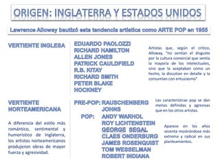 Artistas que, según el crítico,
Alloway, “no sentían el disgusto
por la cultura comercial que sentía
la mayoría de los intelectuales,
sino que la aceptaban como un
hecho, la discutían en detalle y la
consumían con entusiasmo”
Aparece en los años
sesenta mostrándose más
extrema y radical en sus
planteamientos.
Las características pop se dan
menos definidas y agresivas
que en los otros artistas.
A diferencia del estilo más
romántico, sentimental y
humorístico de Inglaterra,
los artistas norteamericanos
produjeron obras de mayor
fuerza y agresividad.
 