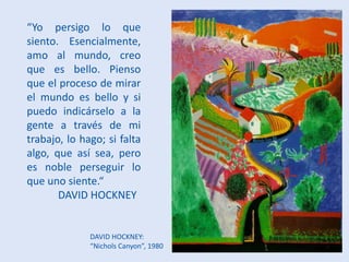 DAVID HOCKNEY:
“Nichols Canyon”, 1980
“Yo persigo lo que
siento. Esencialmente,
amo al mundo, creo
que es bello. Pienso
que el proceso de mirar
el mundo es bello y si
puedo indicárselo a la
gente a través de mi
trabajo, lo hago; si falta
algo, que así sea, pero
es noble perseguir lo
que uno siente.“
DAVID HOCKNEY
 
