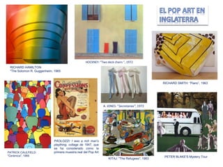 PATRICK CAULFIELD:
"Cerámica", 1969
PAOLOZZI: I was a rich man's
plaything, collage de 1947, que
se ha considerado como la
primera muestra real del Pop Art
PETER BLAKE'S Mystery Tour
KITAJ: "The Refugees", 1983
RICHARD SMITH: “Piano”, 1963
A. JONES: ”Secretarias”, 1972
HOCKNEY: “Two deck chairs “, 1972
RICHARD HAMILTON:
"The Solomon R. Guggenheim, 1965
 