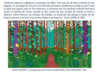 DAVID HOCKNEY: “La llegada de la primavera en WOLDGATE, EAST YORKSHIRE”, 2011
“Hockney regresó a Inglaterra a principios de 2002. Tras más de 20 años viviendo en Los
Ángeles, se sumergió de lleno en una húmeda primavera londinense cuando Lucian Freud
le pidió que posara para él. Fue entonces, al atravesar por las mañanas Holland Park para
acudir al estudio de Freud, cuando se dio cuenta de que echaba de menos la lluvia y
observar cómo florecen los campos, los árboles. La evolución del paisaje a través de los
largos inviernos y veranos y los cortos otoños y primaveras.” JULIA LUZÁN. EL PAÍS
 