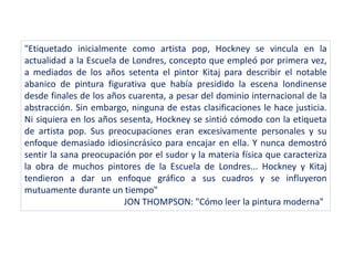 "Etiquetado inicialmente como artista pop, Hockney se vincula en la
actualidad a la Escuela de Londres, concepto que empleó por primera vez,
a mediados de los años setenta el pintor Kitaj para describir el notable
abanico de pintura figurativa que había presidido la escena londinense
desde finales de los años cuarenta, a pesar del dominio internacional de la
abstracción. Sin embargo, ninguna de estas clasificaciones le hace justicia.
Ni siquiera en los años sesenta, Hockney se sintió cómodo con la etiqueta
de artista pop. Sus preocupaciones eran excesivamente personales y su
enfoque demasiado idiosincrásico para encajar en ella. Y nunca demostró
sentir la sana preocupación por el sudor y la materia física que caracteriza
la obra de muchos pintores de la Escuela de Londres... Hockney y Kitaj
tendieron a dar un enfoque gráfico a sus cuadros y se influyeron
mutuamente durante un tiempo"
JON THOMPSON: "Cómo leer la pintura moderna"
 
