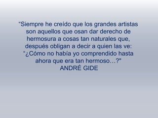 “Siempre he creído que los grandes artistas
son aquellos que osan dar derecho de
hermosura a cosas tan naturales que,
después obligan a decir a quien las ve:
“¿Cómo no había yo comprendido hasta
ahora que era tan hermoso…?"
ANDRÉ GIDE
 