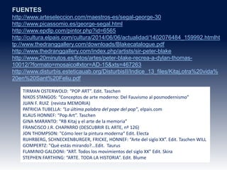 FUENTES
http://www.arteseleccion.com/maestros-es/segal-george-30
http://www.picassomio.es/george-segal.html
http://www.epdlp.com/pintor.php?id=6565
http://cultura.elpais.com/cultura/2014/06/06/actualidad/1402076484_159992.htmlht
tp://www.thedranggallery.com/downloads/Blakecatalogue.pdf
http://www.thedranggallery.com/index.php/artists/sir-peter-blake
http://www.20minutos.es/fotos/artes/peter-blake-recrea-a-dylan-thomas-
10012/?formato=mosaico#xtor=AD-15&xts=467263
http://www.disturbis.esteticauab.org/DisturbisII/Indice_13_files/Kitaj,otra%20vida%
20en%20Sant%20Feliu.pdf
TIRMAN OSTERWOLD: “POP ART”. Edit. Taschen
NIKOS STANGOS: “Conceptos de arte moderno: Del Fauvismo al posmodernismo”
JUAN F. RUIZ (revista MEMORIA)
PATRICIA TUBELLA: “La última palabra del pope del pop”, elpais.com
KLAUS HONNEF: “Pop Art”. Taschen
GINA MARANTO: “RB Kitaj y el arte de la memoria”
FRANCISCO J.R. CHAPARRO (DESCUBRIR EL ARTE, nº 126)
JON THOMPSON: "Cómo leer la pintura moderna“ Edit. Electa
RUHRBERG, SCHNECKENBURGER, FRICKE, HONNEF: “Arte del siglo XX”. Edit. Taschen WILL
GOMPERTZ: "Qué estás mirando?...Edit. Taurus
FLAMINIO GALDONI: “ART. Todos los movimientos del siglo XX” Edit. Skira
STEPHEN FARTHING: “ARTE. TODA LA HISTORIA”. Edit. Blume
 