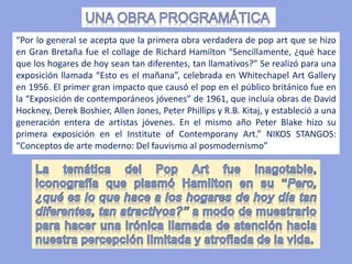 “Por lo general se acepta que la primera obra verdadera de pop art que se hizo
en Gran Bretaña fue el collage de Richard Hamilton “Sencillamente, ¿qué hace
que los hogares de hoy sean tan diferentes, tan llamativos?” Se realizó para una
exposición llamada “Esto es el mañana”, celebrada en Whitechapel Art Gallery
en 1956. El primer gran impacto que causó el pop en el público británico fue en
la “Exposición de contemporáneos jóvenes” de 1961, que incluía obras de David
Hockney, Derek Boshier, Allen Jones, Peter Phillips y R.B. Kitaj, y estableció a una
generación entera de artistas jóvenes. En el mismo año Peter Blake hizo su
primera exposición en el Institute of Contemporany Art.” NIKOS STANGOS:
“Conceptos de arte moderno: Del fauvismo al posmodernismo”
 