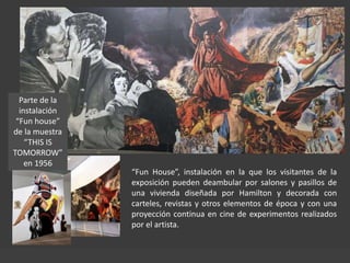 Parte de la
instalación
“Fun house”
de la muestra
“THIS IS
TOMORROW”
en 1956
“Fun House”, instalación en la que los visitantes de la
exposición pueden deambular por salones y pasillos de
una vivienda diseñada por Hamilton y decorada con
carteles, revistas y otros elementos de época y con una
proyección continua en cine de experimentos realizados
por el artista.
 