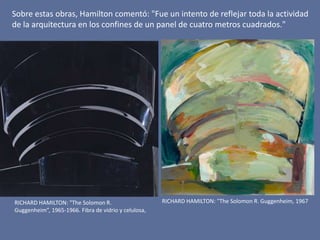 RICHARD HAMILTON: "The Solomon R. Guggenheim, 1967RICHARD HAMILTON: "The Solomon R.
Guggenheim”, 1965-1966. Fibra de vidrio y celulosa,
Sobre estas obras, Hamilton comentó: "Fue un intento de reflejar toda la actividad
de la arquitectura en los confines de un panel de cuatro metros cuadrados."
 