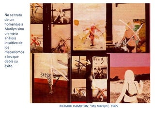 No se trata
de un
homenaje a
Marilyn sino
un mero
análisis
intuitivo de
los
mecanismos
a los que
debía su
éxito.
RICHARD HAMILTON: “My Marilyn”, 1965
 