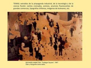RICHARD HAMILTON: ”Trafalgar Square”, 1967
Óleo y fotografía sobre tabla..
TEMAS: extraídos de la propaganda industrial, de la tecnología y de la
ciencia ficción: coches cromados, aviones, anuncios fluorescentes de
grandes comercios, tipografías chillonas, imágenes de bulevares, etc.
 