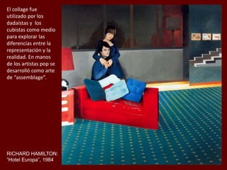 RICHARD HAMILTON:
“Hotel Europa”, 1984
El collage fue
utilizado por los
dadaístas y los
cubistas como medio
para explorar las
diferencias entre la
representación y la
realidad. En manos
de los artistas pop se
desarrolló como arte
de “assemblage”.
 