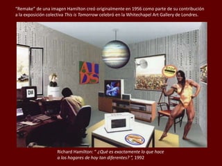 Richard Hamilton: “ ¿Qué es exactamente lo que hace
a los hogares de hoy tan diferentes? ”, 1992
“Remake” de una imagen Hamilton creó originalmente en 1956 como parte de su contribución
a la exposición colectiva This is Tomorrow celebró en la Whitechapel Art Gallery de Londres.
 