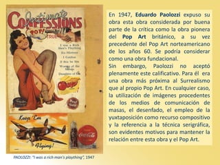 PAOLOZZI: “I was a rich man's plaything”, 1947
En 1947, Eduardo Paolozzi expuso su
obra esta obra considerada por buena
parte de la crítica como la obra pionera
del Pop Art británico, a su vez
precedente del Pop Art norteamericano
de los años 60. Se podría considerar
como una obra fundacional.
Sin embargo, Paolozzi no aceptó
plenamente este calificativo. Para él era
una obra más próxima al Surrealismo
que al propio Pop Art. En cualquier caso,
la utilización de imágenes procedentes
de los medios de comunicación de
masas, el desenfado, el empleo de la
yuxtaposición como recurso compositivo
y la referencia a la técnica serigráfica,
son evidentes motivos para mantener la
relación entre esta obra y el Pop Art.
 