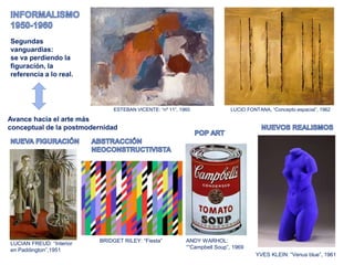 ESTEBAN VICENTE: “nº 11”, 1960 LUCIO FONTANA, “Concepto espacial”, 1962
Segundas
vanguardias:
se va perdiendo la
figuración, la
referencia a lo real.
Avance hacia el arte más
conceptual de la postmodernidad
LUCIAN FREUD: “Interior
en Paddington”,1951
ANDY WARHOL:
“”Campbell Soup”, 1969
YVES KLEIN: “Venus blue”, 1961
BRIDGET RILEY: “Fiesta”
 