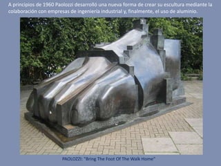 PAOLOZZI: "Bring The Foot Of The Walk Home"
A principios de 1960 Paolozzi desarrolló una nueva forma de crear su escultura mediante la
colaboración con empresas de ingeniería industrial y, finalmente, el uso de aluminio.
 
