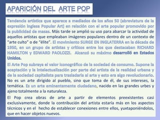 Más tarde se amplió su uso para abarcar la actividad de
aquellos artistas que empleaban imágenes populares dentro de un contexto de
“arte culto” o de “élite”.
No es un arte dirigido al pueblo, sino que toma de él, de sus intereses, la
temática. nacido en las grandes urbes y
ajeno totalmente a la naturaleza.
El Pop crea obras de arte a partir de elementos preexistentes casi
exclusivamente, donde la contribución del artista estaría más en los aspectos
técnicos y en el hecho de establecer conexiones entre ellos, yuxtaponiéndolos,
que en hacer objetos nuevos.
 
