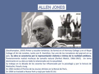 (Southampton, 1937) Pintor y escultor británico. Se formó en el Hornsey College y en el Royal
College of Art de Londres. Junto con R. Hamilton, fue uno de los iniciadores del pop-art en su
país. Su obra se caracteriza por la representación violenta e irónica de la realidad cotidiana.
Posteriormente realizó muñecas de tamaño natural (Perfect Match, 1966-1967). Un tema
dominante en su obra es todo lo relacionado con la sexualidad.
Su trabajo en la década de los sesenta fue influenciado por la psicología y por la lectura de
Nietzsche, Freud y Jung.
En 1963 recibió el Premio de las Jeunes Artistes en la Bienal de París.
En 1964 se trasladó a Nueva York y viajó por todo EE.UU.
 
