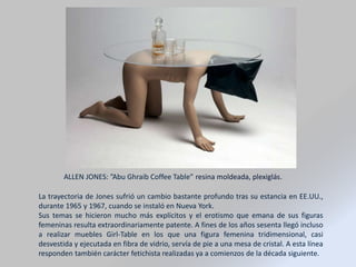 La trayectoria de Jones sufrió un cambio bastante profundo tras su estancia en EE.UU.,
durante 1965 y 1967, cuando se instaló en Nueva York.
Sus temas se hicieron mucho más explícitos y el erotismo que emana de sus figuras
femeninas resulta extraordinariamente patente. A fines de los años sesenta llegó incluso
a realizar muebles Girl-Table en los que una figura femenina tridimensional, casi
desvestida y ejecutada en fibra de vidrio, servía de pie a una mesa de cristal. A esta línea
responden también carácter fetichista realizadas ya a comienzos de la década siguiente.
ALLEN JONES: ”Abu Ghraib Coffee Table” resina moldeada, plexiglás.
 