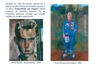 Ganador en 1961 del primer premio en la
galería de John Moore en Liverpool, gracias a
su obra: ”Autorretrato con chapas”, desde
entonces da sobradas muestras de un
tremendo potencial creativo que pronto
tendrá una notable repercusión.
”Autorretrato con chapas”, 1961PETER BLAKE: “Autorretrato”, 1949.
 