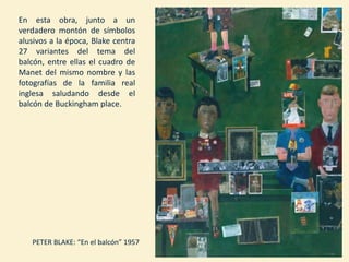 PETER BLAKE: “En el balcón” 1957
En esta obra, junto a un
verdadero montón de símbolos
alusivos a la época, Blake centra
27 variantes del tema del
balcón, entre ellas el cuadro de
Manet del mismo nombre y las
fotografías de la familia real
inglesa saludando desde el
balcón de Buckingham place.
 