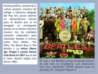 Artista prolífico, amante de la
cultura popular, maestro del
collage y referente obligado
del Pop Art, posee además
un extraordinario talento
para el diseño que le ha
otorgado un privilegiado
puesto en la icónica industria
musical. Así, las múltiples
carátulas elaboradas para
reputadas bandas o artistas
como Paul Weller, The
Who, The Beach Boys o The
Beatles y su mítico álbum
Sgt. Pepper´s Lonely Hearts
Club Band en 1967 que le dio
la fama. Realizó singles Live
Aid en 1985.
 