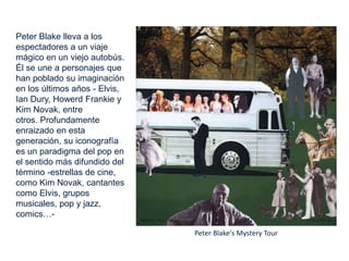 Peter Blake lleva a los
espectadores a un viaje
mágico en un viejo autobús.
Él se une a personajes que
han poblado su imaginación
en los últimos años - Elvis,
Ian Dury, Howerd Frankie y
Kim Novak, entre
otros. Profundamente
enraizado en esta
generación, su iconografía
es un paradigma del pop en
el sentido más difundido del
término -estrellas de cine,
como Kim Novak, cantantes
como Elvis, grupos
musicales, pop y jazz,
comics…-
Peter Blake's Mystery Tour
 