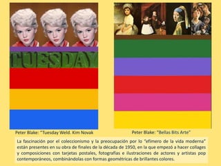 Peter Blake: “Tuesday Weld. Kim Novak
La fascinación por el coleccionismo y la preocupación por lo “efímero de la vida moderna”
están presentes en su obra de finales de la década de 1950, en la que empezó a hacer collages
y composiciones con tarjetas postales, fotografías e ilustraciones de actores y artistas pop
contemporáneos, combinándolas con formas geométricas de brillantes colores.
Peter Blake: “Bellas Bits Arte”
 