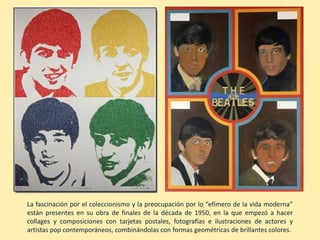 La fascinación por el coleccionismo y la preocupación por lo “efímero de la vida moderna”
están presentes en su obra de finales de la década de 1950, en la que empezó a hacer
collages y composiciones con tarjetas postales, fotografías e ilustraciones de actores y
artistas pop contemporáneos, combinándolas con formas geométricas de brillantes colores.
 