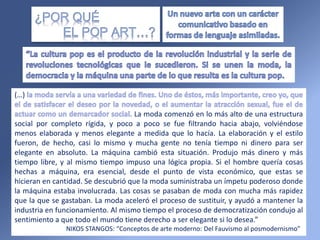 (…)
La moda comenzó en lo más alto de una estructura
social por completo rígida, y poco a poco se fue filtrando hacia abajo, volviéndose
menos elaborada y menos elegante a medida que lo hacía. La elaboración y el estilo
fueron, de hecho, casi lo mismo y mucha gente no tenía tiempo ni dinero para ser
elegante en absoluto. La máquina cambió esta situación. Produjo más dinero y más
tiempo libre, y al mismo tiempo impuso una lógica propia. Si el hombre quería cosas
hechas a máquina, era esencial, desde el punto de vista económico, que estas se
hicieran en cantidad. Se descubrió que la moda suministraba un ímpetu poderoso donde
la máquina estaba involucrada. Las cosas se pasaban de moda con mucha más rapidez
que la que se gastaban. La moda aceleró el proceso de sustituir, y ayudó a mantener la
industria en funcionamiento. Al mismo tiempo el proceso de democratización condujo al
sentimiento a que todo el mundo tiene derecho a ser elegante si lo desea.”
NIKOS STANGOS: “Conceptos de arte moderno: Del Fauvismo al posmodernismo”
 