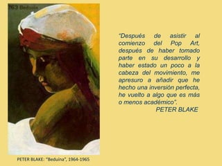 PETER BLAKE: “Beduína”, 1964-1965
“Después de asistir al
comienzo del Pop Art,
después de haber tomado
parte en su desarrollo y
haber estado un poco a la
cabeza del movimiento, me
apresuro a añadir que he
hecho una inversión perfecta,
he vuelto a algo que es más
o menos académico”.
PETER BLAKE
 