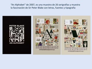 “An Alphabet” de 2007, es una muestra de 26 serigrafías y muestra
la fascinación de Sir Peter Blake con letras, fuentes y tipografía
 