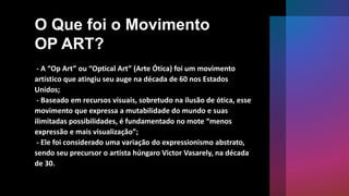O Que foi o Movimento
OP ART?
- A “Op Art” ou “Optical Art” (Arte Ótica) foi um movimento
artístico que atingiu seu auge na década de 60 nos Estados
Unidos;
- Baseado em recursos visuais, sobretudo na ilusão de ótica, esse
movimento que expressa a mutabilidade do mundo e suas
ilimitadas possibilidades, é fundamentado no mote “menos
expressão e mais visualização”;
- Ele foi considerado uma variação do expressionismo abstrato,
sendo seu precursor o artista húngaro Victor Vasarely, na década
de 30.
 