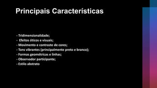 Principais Características
- Tridimensionalidade;
- Efeitos óticos e visuais;
- Movimento e contraste de cores;
- Tons vibrantes (principalmente preto e branco);
- Formas geométricas e linhas;
- Observador participante;
- Estilo abstrato
 