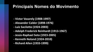 Principais Nomes do Movimento
- Victor Vasarely (1908-1997)
- Alexander Calder (1898-1976)
- Luiz Sacilotto (1924-2003)
- Adolph Frederick Reinhardt (1913-1967)
- Jesús-Raphael Soto (1923-2005)
- Kenneth Noland (1924-2010)
- Richard Allen (1933-1999)
 