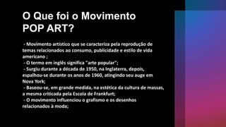 O Que foi o Movimento
POP ART?
- Movimento artístico que se caracteriza pela reprodução de
temas relacionados ao consumo, publicidade e estilo de vida
americano ;
- O termo em inglês significa "arte popular";
- Surgiu durante a década de 1950, na Inglaterra, depois,
espalhou-se durante os anos de 1960, atingindo seu auge em
Nova York;
- Baseou-se, em grande medida, na estética da cultura de massas,
a mesma criticada pela Escola de Frankfurt;
- O movimento influenciou o grafismo e os desenhos
relacionados à moda;
 